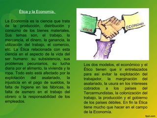 Ética y la Economía. 
La Economía es la ciencia que trata 
de la producción, distribución y 
consumo de los bienes materiales. 
Sus temas son, el trabajo, la 
mercancía, el dinero, la ganancia, la 
utilización del trabajo, el comercio, 
etc. La Ética relacionada con esta 
ciencia en el aspecto de la vida del 
ser humano: su subsistencia, sus 
problemas pecuniarios, su lucha 
diaria por el alimento, la vivienda y la 
ropa. Todo esto está afectado por la 
explotación del asalariado, la 
injusticia en el pago de sueldos, la 
falta de higiene en las fábricas, la 
falta de esmero en el trabajo del 
obrero o la responsabilidad de los 
empleados. 
Los dos modelos, el económico y el 
Ético tienen que ir entrelazados 
para así evitar la explotación del 
trabajador, la marginación del 
asalariado, la usura en los intereses 
cobrados a los países del 
Tercermundistas, la colonización del 
trabajo, la producción y el gobierno 
de los países débiles. En fin la Ética 
tiene mucho que hacer en el campo 
de la Economía. 
 
