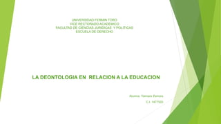 UNIVERSIDAD FERMIN TORO
VICE RECTORADO ACADEMICO
FACULTAD DE CIENCIAS JURIDICAS Y POLITICAS
ESCUELA DE DERECHO
LA DEONTOLOGIA EN RELACION A LA EDUCACION
Alumna: Yaimara Zamora
C.I. 1477520
 