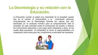 La Deontología y su relación con la
Educación.
La Educación cumple un papel muy importante en la sociedad, puesto
que es el camino al conocimiento y al crecimiento personal,
conjuntamente con la Deontología fomenta los valores que son
esenciales en la conducta humana para el comportamiento ante la
sociedad. En esta actividad existe el compromiso de impartir y reforzar
los conocimiento adquiridos y que luego serán impartidos a otros, en los
cuales debe prevalecer la honestidad, la moral, la responsabilidad y la
cooperación entre otros para dar cumplimiento a esta labor tan necesaria.
 