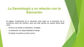 La Deontología y su relación con la
Educación
El objetivo fundamental de la educación trata sobre en la formación de la
conciencia moral del individuo, para que éste perciba los valores éticos tales
como:
1. El amor a la verdad, la sobriedad y la lealtad.
2. La dedicación y la responsabilidad al trabajo.
3. El interés a la justicia y al bien común.
 