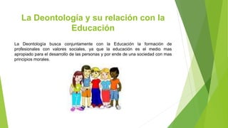 La Deontología y su relación con la
Educación
La Deontología busca conjuntamente con la Educación la formación de
profesionales con valores sociales, ya que la educación es el medio mas
apropiado para el desarrollo de las personas y por ende de una sociedad con mas
principios morales.
 