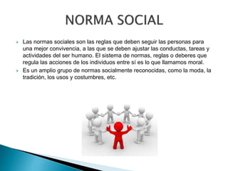  Las normas sociales son las reglas que deben seguir las personas para
una mejor convivencia, a las que se deben ajustar las conductas, tareas y
actividades del ser humano. El sistema de normas, reglas o deberes que
regula las acciones de los individuos entre sí es lo que llamamos moral.
 Es un amplio grupo de normas socialmente reconocidas, como la moda, la
tradición, los usos y costumbres, etc.
 