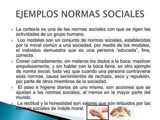  La cortesía es una de las normas sociales con que se rigen las
actividades de un grupo humano.
 Los modales son un conjunto de normas sociales, establecidas
por la moral común a una sociedad, por medio de los modales,
el individuo demuestra que es una persona “educada”, fina,
correcta.
 Comer calmadamente, sin meterse los dedos a la boca, masticar
ampulosamente, y sin hablar con la boca llena, es otro ejemplo
de norma social, toda vez que cuando una persona contraviene
esas normas, causa sentimientos de rechazo, asco y repulsión,
por parte de otros miembros de la sociedad.
 El aseo e higiene diarios de uno mismo, son acciones que se
ajustan a las normas sociales, al menos en la mayor parte del
mundo.
 La rectitud y la honestidad son valores que son imbuidos por las
normas sociales de índole moral.
 