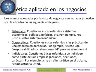 Prof. Andrés Ibáñez T.Escuela de Administración-PUC Puerto Montt, 2008
La ética aplicada en los negocios
• Sistémicos. Cuestiones éticas referidas a sistemas
económicos, políticos, jurídicos, etc. Por ejemplo, ¿es
justo nuestro sistema económico?
• Corporativos. Cuestiones éticas referidas a las prácticas de
una empresa en particular. Por ejemplo, ¿existe una
“responsabilidad social empresarial” para las salmoneras?
• Individuales. Cuestiones éticas referidas a un individuo
como parte de una empresa (acciones, decisiones,
carácter). Por ejemplo, ante un dilema ético en el trabajo,
¿cómo actuaría usted?
Los asuntos abordados por la ética de negocios son variados y pueden
ser clasificados en las siguientes categorías:
Coyhaique, 2009Buenos Aires, PRME 2011
 
