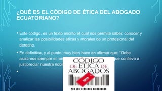 ¿QUÉ ES EL CÒDIGO DE ÉTICA DEL ABOGADO
ECUATORIANO?
• Este código, es un texto escrito el cual nos permite saber, conocer y
analizar las posibilidades éticas y morales de un profesional del
derecho.
• En definitiva, y al punto, muy bien hace en afirmar que: “Debe
asistirnos siempre el mejor de los comportamientos que conlleva a
justipreciar nuestra noble profesión”.
• .
 