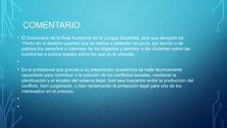 COMENTARIO
• El Diccionario de la Real Academia de la Lengua Española, dice que abogado es:
“Perito en el derecho positivo que se dedica a defender en juicio, por escrito o de
palabra los derechos o intereses de los litigantes y también a dar dictamen sobre las
cuestiones o puntos legales sobre los que se le consulta.
•
• Es el profesional que gracias a su preparación académica se halla técnicamente
capacitado para contribuir a la solución de los conflictos sociales, mediante la
planificación y el empleo del sistema legal, bien sea buscando evitar la producción del
conflicto, bien juzgándolo, o bien reclamando la protección legal para uno de los
interesados en el proceso.
•
•
 