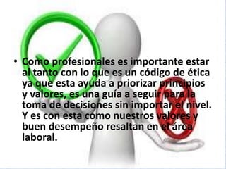 • Como profesionales es importante estar
al tanto con lo que es un código de ética
ya que esta ayuda a priorizar principios
y valores, es una guía a seguir para la
toma de decisiones sin importar el nivel.
Y es con esta como nuestros valores y
buen desempeño resaltan en el área
laboral.
 