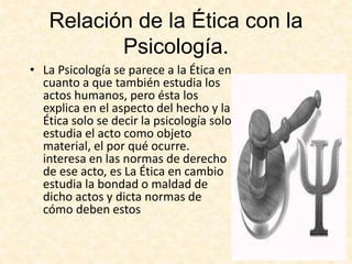 Relación de la Ética con la
Psicología.
• La Psicología se parece a la Ética en
cuanto a que también estudia los
actos humanos, pero ésta los
explica en el aspecto del hecho y la
Ética solo se decir la psicología solo
estudia el acto como objeto
material, el por qué ocurre.
interesa en las normas de derecho
de ese acto, es La Ética en cambio
estudia la bondad o maldad de
dicho actos y dicta normas de
cómo deben estos
 