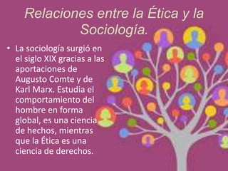 Relaciones entre la Ética y la
Sociología.
• La sociología surgió en
el siglo XIX gracias a las
aportaciones de
Augusto Comte y de
Karl Marx. Estudia el
comportamiento del
hombre en forma
global, es una ciencia
de hechos, mientras
que la Ética es una
ciencia de derechos.
 