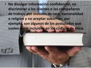• No divulgar información confidencial, no
discriminar a los clientes o los compañeros
de trabajo por motivos de raza, nacionalidad
o religión y no aceptar sobornos, por
ejemplo, son algunos de los postulados que
suelen estar incluidos en los códigos de ética.
 