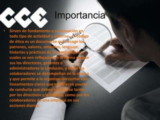 Importancia
• Sirven de fundamento a su actuación en
todo tipo de actividad y entorno. El código
de ética es un documento que recoge los
patrones, valores, símbolos, lenguaje,
historias y prácticas de la compañía, los
cuales se ven reflejados en la forma en que
sus los directores, gerentes o
administradores la conducen, y cómo los
colaboradores se desempeñan en la misma
y que permite a la organización contar con
lineamientos claros que establecen pautas
de conducta que deben respetarse tanto
por los directivos y/o dueños, como por los
colaboradores de una empresa en sus
acciones diarias.
 