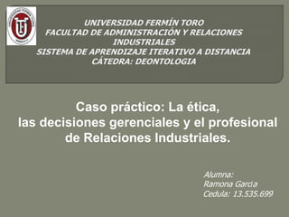 Alumna:
Ramona García
Cedula: 13.535.699
Caso práctico: La ética,
las decisiones gerenciales y el profesional
de Relaciones Industriales.
 