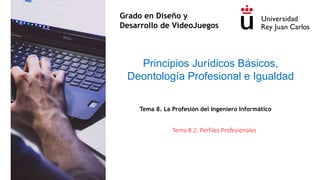 Tema 8.2: Perfiles Profesionales
Principios Jurídicos Básicos,
Deontología Profesional e Igualdad
Grado en Diseño y
Desarrollo de VideoJuegos
Tema 8. La Profesión del Ingeniero Informático
 