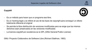 Copyleft
• Es un método para hacer que un programa sea libre.
• Es un hacking legal y se refiere al uso de las leyes de copyright para conseguir un efecto
totalmente diferente al original
• Se permite la libre distribución de versiones modificadas pero se exige que los mismos
derechos sean preservados en las versiones modificadas
• La licencia copyleft por excelencia es la GPL (GNU General Public License)
GNU: Proyecto Colaborativo de Software Libre (Richard Stallman, 1983)
Aspectos Legales del Software Libre
11
 