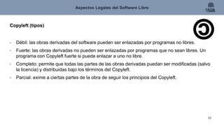 Copyleft (tipos)
• Débil: las obras derivadas del software pueden ser enlazadas por programas no libres.
• Fuerte: las obras derivadas no pueden ser enlazadas por programas que no sean libres. Un
programa con Copyleft fuerte si puede enlazar a uno no libre.
• Completo: permite que todas las partes de las obras derivadas puedan ser modificadas (salvo
la licencia) y distribuidas bajo los términos del Copyleft.
• Parcial: exime a ciertas partes de la obra de seguir los principios del Copyleft.
Aspectos Legales del Software Libre
12
 