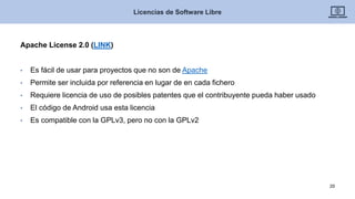 Apache License 2.0 (LINK)
• Es fácil de usar para proyectos que no son de Apache
• Permite ser incluida por referencia en lugar de en cada fichero
• Requiere licencia de uso de posibles patentes que el contribuyente pueda haber usado
• El código de Android usa esta licencia
• Es compatible con la GPLv3, pero no con la GPLv2
Licencias de Software Libre
20
 