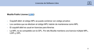 Mozilla Public License (LINK)
• Copyleft débil: el código MPL se puede combinar con código privativo
• Los cambios que se efectúen al código MPL habrán de mantenerse como MPL
• El copyleft débil es usual en licencias para librerías
• La MPL no es compatible con la GPL. Por ello Mozilla mantiene una licencia múltiple MPL,
LGPL y GPL
Licencias de Software Libre
22
 