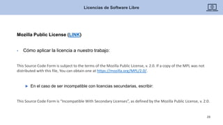Mozilla Public License (LINK)
• Cómo aplicar la licencia a nuestro trabajo:
This Source Code Form is subject to the terms of the Mozilla Public License, v. 2.0. If a copy of the MPL was not
distributed with this file, You can obtain one at https://mozilla.org/MPL/2.0/.
 En el caso de ser incompatible con licencias secundarias, escribir:
This Source Code Form is “Incompatible With Secondary Licenses”, as defined by the Mozilla Public License, v. 2.0.
Licencias de Software Libre
23
 