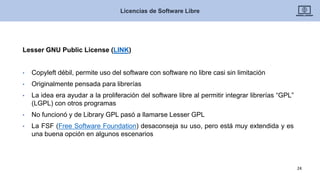 Lesser GNU Public License (LINK)
• Copyleft débil, permite uso del software con software no libre casi sin limitación
• Originalmente pensada para librerías
• La idea era ayudar a la proliferación del software libre al permitir integrar librerías “GPL”
(LGPL) con otros programas
• No funcionó y de Library GPL pasó a llamarse Lesser GPL
• La FSF (Free Software Foundation) desaconseja su uso, pero está muy extendida y es
una buena opción en algunos escenarios
Licencias de Software Libre
24
 