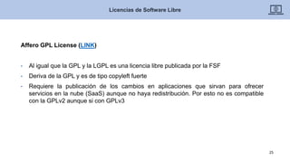 Affero GPL License (LINK)
• Al igual que la GPL y la LGPL es una licencia libre publicada por la FSF
• Deriva de la GPL y es de tipo copyleft fuerte
• Requiere la publicación de los cambios en aplicaciones que sirvan para ofrecer
servicios en la nube (SaaS) aunque no haya redistribución. Por esto no es compatible
con la GPLv2 aunque si con GPLv3
Licencias de Software Libre
25
 