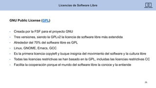 GNU Public License (GPL)
• Creada por la FSF para el proyecto GNU
• Tres versiones, siendo la GPLv2 la licencia de software libre más extendida
• Alrededor del 70% del software libre es GPL
• Linux, GNOME, Emacs, GCC
• Es la primera licencia copyleft y buque insignia del movimiento del software y la cultura libre
• Todas las licencias restrictivas se han basado en la GPL, incluidas las licencias restrictivas CC
• Facilita la cooperación porque el mundo del software libre la conoce y la entiende
Licencias de Software Libre
26
 