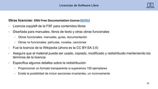 Otras licencias: GNU Free Documentation License (GFDL)
• Licencia copyleft de la FSF para contenidos libres
• Diseñada para manuales, libros de texto y otras obras funcionales
• Obras funcionales: manuales, guías, documentación
• Obras no funcionales: películas, novelas, canciones
• Fue la licencia de la Wikipedia (ahora es la CC BY-SA 3.0)
• Asegura que el material pueda ser usado, copiado, modificado y redistribuido manteniendo los
términos de la licencia
• Especifica algunos detalles sobre la redistribución
• Proporcionar un formato transparente si superamos 100 ejemplares
• Existe la posibilidad de incluir secciones invariantes, un inconveniente
Licencias de Software Libre
28
 