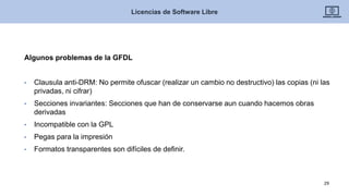 Algunos problemas de la GFDL
• Clausula anti-DRM: No permite ofuscar (realizar un cambio no destructivo) las copias (ni las
privadas, ni cifrar)
• Secciones invariantes: Secciones que han de conservarse aun cuando hacemos obras
derivadas
• Incompatible con la GPL
• Pegas para la impresión
• Formatos transparentes son difíciles de definir.
Licencias de Software Libre
29
 