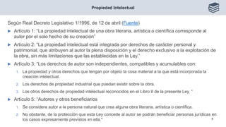 Según Real Decreto Legislativo 1/1996, de 12 de abril (Fuente)
 Artículo 1: “La propiedad intelectual de una obra literaria, artística o científica corresponde al
autor por el solo hecho de su creación”
 Artículo 2: “La propiedad intelectual está integrada por derechos de carácter personal y
patrimonial, que atribuyen al autor la plena disposición y el derecho exclusivo a la explotación de
la obra, sin más limitaciones que las establecidas en la Ley.”
 Artículo 3: “Los derechos de autor son independientes, compatibles y acumulables con:
1. La propiedad y otros derechos que tengan por objeto la cosa material a la que está incorporada la
creación intelectual.
2. Los derechos de propiedad industrial que puedan existir sobre la obra.
3. Los otros derechos de propiedad intelectual reconocidos en el Libro II de la presente Ley. “
 Artículo 5: “Autores y otros beneficiarios
1. Se considera autor a la persona natural que crea alguna obra literaria, artística o científica.
2. No obstante, de la protección que esta Ley concede al autor se podrán beneficiar personas jurídicas en
los casos expresamente previstos en ella."
Propiedad Intelectual
3
 