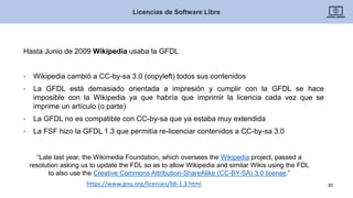 Hasta Junio de 2009 Wikipedia usaba la GFDL
• Wikipedia cambió a CC-by-sa 3.0 (copyleft) todos sus contenidos
• La GFDL está demasiado orientada a impresión y cumplir con la GFDL se hace
imposible con la Wikipedia ya que habría que imprimir la licencia cada vez que se
imprime un artículo (o parte)
• La GFDL no es compatible con CC-by-sa que ya estaba muy extendida
• La FSF hizo la GFDL 1.3 que permitía re-licenciar contenidos a CC-by-sa 3.0
Licencias de Software Libre
30https://www.gnu.org/licenses/fdl-1.3.html
“Late last year, the Wikimedia Foundation, which oversees the Wikipedia project, passed a
resolution asking us to update the FDL so as to allow Wikipedia and similar Wikis using the FDL
to also use the Creative Commons Attribution-ShareAlike (CC-BY-SA) 3.0 license.”
 