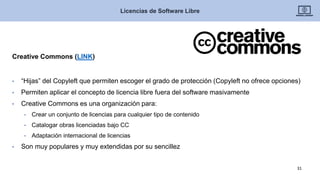Creative Commons (LINK)
• “Hijas” del Copyleft que permiten escoger el grado de protección (Copyleft no ofrece opciones)
• Permiten aplicar el concepto de licencia libre fuera del software masivamente
• Creative Commons es una organización para:
• Crear un conjunto de licencias para cualquier tipo de contenido
• Catalogar obras licenciadas bajo CC
• Adaptación internacional de licencias
• Son muy populares y muy extendidas por su sencillez
Licencias de Software Libre
31
 