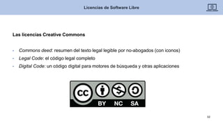 Las licencias Creative Commons
• Commons deed: resumen del texto legal legible por no-abogados (con iconos)
• Legal Code: el código legal completo
• Digital Code: un código digital para motores de búsqueda y otras aplicaciones
Licencias de Software Libre
32
 