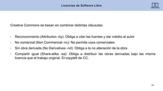 Creative Commons se basan en combinar distintas cláusulas:
• Reconocimiento (Attribution -by): Obliga a citar las fuentes y dar crédito al autor
• No comercial (Non Commercial -nc): No permite usos comerciales
• Sin obra derivada (No Derivatives -nd): Obliga a la no alteración de la obra
• Compartir igual (Share-alike -sa): Obliga a distribuir las obras derivadas bajo las misma
licencia que el trabajo original. El copyleft de CC.
Licencias de Software Libre
33
 