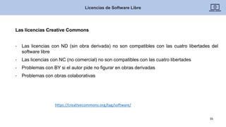 Las licencias Creative Commons
• Las licencias con ND (sin obra derivada) no son compatibles con las cuatro libertades del
software libre
• Las licencias con NC (no comercial) no son compatibles con las cuatro libertades
• Problemas con BY si el autor pide no figurar en obras derivadas
• Problemas con obras colaborativas
Licencias de Software Libre
35
https://creativecommons.org/tag/software/
 
