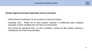 Existen algunas licencias especiales menos conocidas
• Public Domain Dedication: Poner la obra en el dominio público
• Sampling Plus: Partes de la obra pueden copiarse y modificarse para cualquier
propósito, la obra completa solo con fines no comerciales
• Non Comercial Sampling Plus: La obra completa o partes de ella pueden copiarse y
modificarse con fines no comerciales
Licencias de Software Libre
36
 