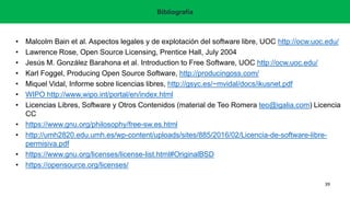 • Malcolm Bain et al. Aspectos legales y de explotación del software libre, UOC http://ocw.uoc.edu/
• Lawrence Rose, Open Source Licensing, Prentice Hall, July 2004
• Jesús M. González Barahona et al. Introduction to Free Software, UOC http://ocw.uoc.edu/
• Karl Foggel, Producing Open Source Software, http://producingoss.com/
• Miquel Vidal, Informe sobre licencias libres, http://gsyc.es/~mvidal/docs/ikusnet.pdf
• WIPO http://www.wipo.int/portal/en/index.html
• Licencias Libres, Software y Otros Contenidos (material de Teo Romera teo@igalia.com) Licencia
CC
• https://www.gnu.org/philosophy/free-sw.es.html
• http://umh2820.edu.umh.es/wp-content/uploads/sites/885/2016/02/Licencia-de-software-libre-
permisiva.pdf
• https://www.gnu.org/licenses/license-list.html#OriginalBSD
• https://opensource.org/licenses/
Bibliografía
39
 