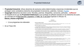 Propiedad Intelectual
4
• Propiedad Industrial, ofrece derechos de exclusiva sobre determinadas creaciones inmateriales que se
protegen como verdaderos derechos de propiedad (invenciones, patentes, marcas). Fuente.
• Copyright (Derechos de Autor) como: Novelas, poemas, fotografías, canciones, películas... software!
• En España es la Ley de Propiedad Intelectual la que protege el software basado en los derechos de autor,
en concreto en el Real Decreto Legislativo 1/1996, de 12 de abril Capítulo II, Artículo 10.
Obras y títulos originales:
• i) Los programas de ordenador.
• En el Título VIII:
 