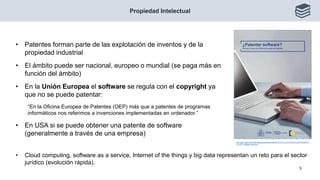 • Cloud computing, software as a service, Internet of the things y big data representan un reto para el sector
jurídico (evolución rápida).
Propiedad Intelectual
5
http://www.oepm.es/cs/OEPMSite/contenidos/Folletos/FOLLETO_3_PATENTAR_SOFTWARE/017
-12_EPO_software_web.html
• Patentes forman parte de las explotación de inventos y de la
propiedad industrial
• El ámbito puede ser nacional, europeo o mundial (se paga más en
función del ámbito)
• En la Unión Europea el software se regula con el copyright ya
que no se puede patentar:
“En la Oficina Europea de Patentes (OEP) más que a patentes de programas
informáticos nos referimos a invenciones implementadas en ordenador.”
• En USA si se puede obtener una patente de software
(generalmente a través de una empresa)
 