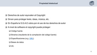  Derechos de autor equivalen al Copyright
 Sirven para proteger texto, ideas, música, etc.
 En España la S.G.A.E cobra por el uso de los derechos de autor
 A nivel de software el copyright puede proteger:
 Código fuente
 Binarios (resultante de la compilación del código fuente)
 Especificaciones (e.g. UML)
 Bases de datos
 etc.
Propiedad Intelectual
6
 