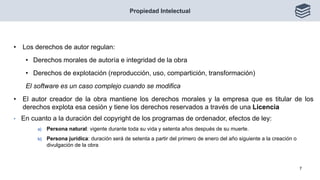 • Los derechos de autor regulan:
• Derechos morales de autoría e integridad de la obra
• Derechos de explotación (reproducción, uso, compartición, transformación)
El software es un caso complejo cuando se modifica
• El autor creador de la obra mantiene los derechos morales y la empresa que es titular de los
derechos explota esa cesión y tiene los derechos reservados a través de una Licencia
• En cuanto a la duración del copyright de los programas de ordenador, efectos de ley:
a) Persona natural: vigente durante toda su vida y setenta años después de su muerte.
b) Persona jurídica: duración será de setenta a partir del primero de enero del año siguiente a la creación o
divulgación de la obra
Propiedad Intelectual
7
 