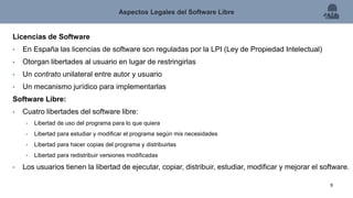 Licencias de Software
• En España las licencias de software son reguladas por la LPI (Ley de Propiedad Intelectual)
• Otorgan libertades al usuario en lugar de restringirlas
• Un contrato unilateral entre autor y usuario
• Un mecanismo jurídico para implementarlas
Software Libre:
• Cuatro libertades del software libre:
• Libertad de uso del programa para lo que quiera
• Libertad para estudiar y modificar el programa según mis necesidades
• Libertad para hacer copias del programa y distribuirlas
• Libertad para redistribuir versiones modificadas
• Los usuarios tienen la libertad de ejecutar, copiar, distribuir, estudiar, modificar y mejorar el software.
Aspectos Legales del Software Libre
9
 