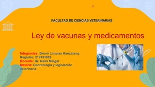 FACULTAD DE CIENCIAS VETERINARIAS
Ley de vacunas y medicamentos
Integrantes: Bruno Limpias Hauzateng
Registro: 219191883
Docente: Dr. Naim Melgar
Materia: Deontología y legislación
veterinaria
 