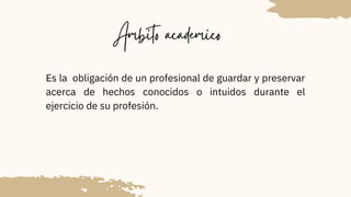 Ambito academico
Es la obligación de un profesional de guardar y preservar
acerca de hechos conocidos o intuidos durante el
ejercicio de su profesión.
 