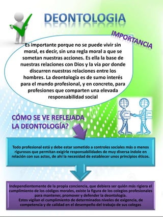 Es importante porque no se puede vivir sin
moral, es decir, sin una regla moral a que se
sometan nuestras acciones. Es ella la base de
nuestras relaciones con Dios y la vía por donde
discurren nuestras relaciones entre los
hombres. La deontología es de sumo interés
para el mundo profesional, y en concreto, para
profesiones que comparten una elevada
responsabilidad social
.
Independientemente de la propia conciencia, que debiera ser quién más rigiera el
cumplimiento de los códigos morales, existe la figura de los colegios profesionales
para mantener, promover y defender la deontología.
Estos vigilan el cumplimiento de determinados niveles de exigencia, de
competencia y de calidad en el desempeño del trabajo de sus colegas
Todo profesional está y debe estar sometido a controles sociales más o menos
rigurosos que permitan exigirle responsabilidades de muy diversa índole en
relación con sus actos, de ahí la necesidad de establecer unos principios éticos.
 
