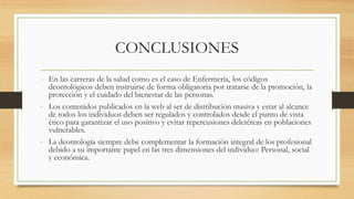 - En las carreras de la salud como es el caso de Enfermería, los códigos
deontológicos deben instruirse de forma obligatoria por tratarse de la promoción, la
protección y el cuidado del bienestar de las personas.
- Los contenidos publicados en la web al ser de distribución masiva y estar al alcance
de todos los individuos deben ser regulados y controlados desde el punto de vista
ético para garantizar el uso positivo y evitar repercusiones deletéreas en poblaciones
vulnerables.
- La deontología siempre debe complementar la formación integral de los profesional
debido a su importante papel en las tres dimensiones del individuo: Personal, social
y económica.
CONCLUSIONES
 
