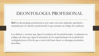 DEONTOLOGIA PROFESIONAL
Def: La deontología profesional es por tanto una ética aplicada, aprobada y
aceptada por el colectivo profesional, lo que entraña un código de conducta.
Los deberes y normas que rigen la conducta de los profesionales se plasman en
códigos de ética que rigen la actuación de los representantes de la profesión
(colegiados)con el fin de que a través del buen hacer se obtengan resultados
deseables.
 