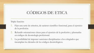 CÓDIGOS DE ETICA
Triple función:
1. Fijar una serie de criterios, de carácter científico funcional, para el ejercicio
de la profesión.
2. Refundir orientaciones éticas para el ejercicio de la profesión y plasmarlas
en códigos de deontología profesional.
3. La posibilidad de imponer sanciones disciplinarias a los colegiados que
incumplan los dictados de los códigos deontológicos.
 