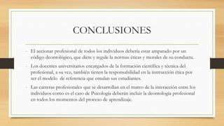 CONCLUSIONES
- El accionar profesional de todos los individuos debería estar amparado por un
código deontológico, que dicte y regule la normas éticas y morales de su conducta.
- Los docentes universitarios encargados de la formación científica y técnica del
profesional, a su vez, también tienen la responsabilidad en la instrucción ética por
ser el modelo de referencia que emulan sus estudiantes.
- Las carreras profesionales que se desarrollan en el marco de la interacción entre los
individuos como es el caso de Psicología deberán incluir la deontología profesional
en todos los momentos del proceso de aprendizaje.
 