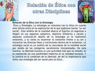 Relación de la Ética con la Ontología 
Ética y Ontología, La ontología se relaciona con la ética en cuanto 
esta última entra en la explicación de lo que podemos llamar "un ser 
social". Este ámbito de la realidad abarca el Espíritu (si seguimos a 
Hegel) en sus aspectos subjetivo, objetivo (histórico y social) y 
absoluto (cultural).El objeto de la ontología es lo realmente 
existente, y su tarea es examinar lo existente frente a su ser y 
encontrar las diversas fases y transiciones dentro de lo existente. La 
ontología social es un análisis de la naturaleza de la realidad social 
por medio de las categorías socialmente interpretadas. De esta 
manera, la libertad humana es una actividad más que un estado; es 
la realización de una posibilidad implícita en la realidad humana. Y 
la justicia es la condición de la libertad, de ahí la importancia que 
tiene una ontología del ser social para la ética . 
 