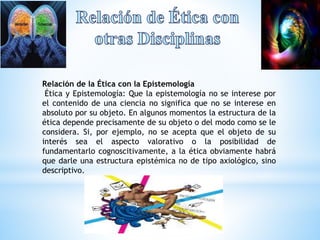 Relación de la Ética con la Epistemología 
Ética y Epistemología: Que la epistemología no se interese por 
el contenido de una ciencia no significa que no se interese en 
absoluto por su objeto. En algunos momentos la estructura de la 
ética depende precisamente de su objeto o del modo como se le 
considera. Si, por ejemplo, no se acepta que el objeto de su 
interés sea el aspecto valorativo o la posibilidad de 
fundamentarlo cognoscitivamente, a la ética obviamente habrá 
que darle una estructura epistémica no de tipo axiológico, sino 
descriptivo. 
 