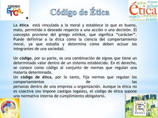 La ética está vinculada a la moral y establece lo que es bueno, 
malo, permitido o deseado respecto a una acción o una decisión. El 
concepto proviene del griego ethikos, que significa “carácter”. 
Puede definirse a la ética como la ciencia del comportamiento 
moral, ya que estudia y determina cómo deben actuar los 
integrantes de una sociedad. 
Un código, por su parte, es una combinación de signos que tiene un 
determinado valor dentro de un sistema establecido. En el derecho, 
se conoce como código al conjunto de normas que regulan una 
materia determinada. 
Un código de ética, por lo tanto, fija normas que regulan los 
comportamientos de las 
personas dentro de una empresa u organización. Aunque la ética no 
es coactiva (no impone castigos legales), el código de ética supone 
una normativa interna de cumplimiento obligatorio. 
 